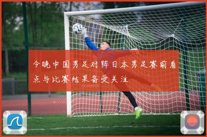 今晚中国男足对阵日本男足赛前看点与比赛结果备受关注
