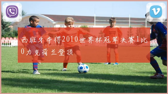 西班牙夺得2010世界杯冠军决赛1比0力克荷兰登顶