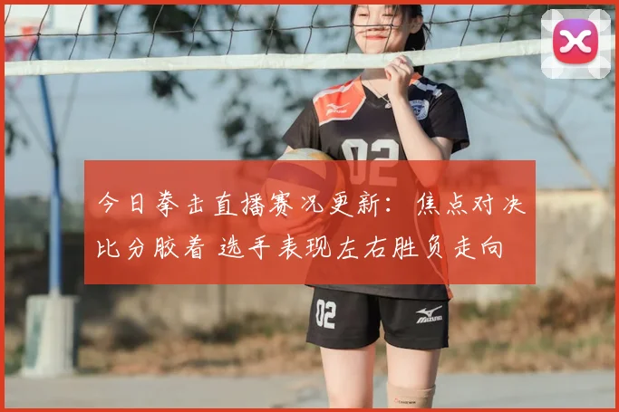 今日拳击直播赛况更新：焦点对决比分胶着 选手表现左右胜负走向