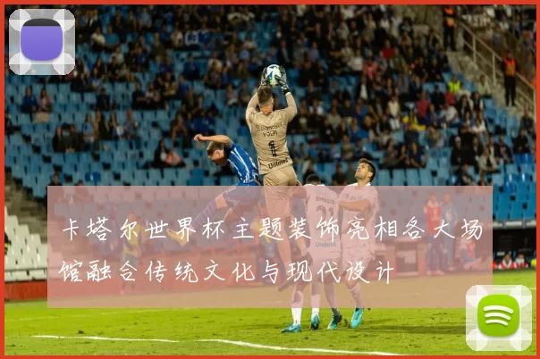 卡塔尔世界杯主题装饰亮相各大场馆融合传统文化与现代设计