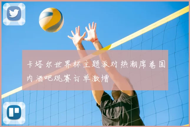 卡塔尔世界杯主题派对热潮席卷国内酒吧观赛订单激增