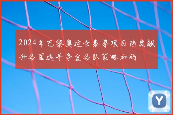 2024年巴黎奥运会泰拳项目热度飙升各国选手争金各队策略加码