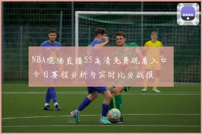 NBA现场直播55高清免费观看入口 今日赛程分析与实时比分战报