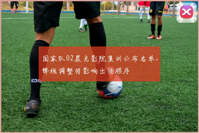 国家队02晨光影院集训公布名单，锋线调整将影响出场顺序