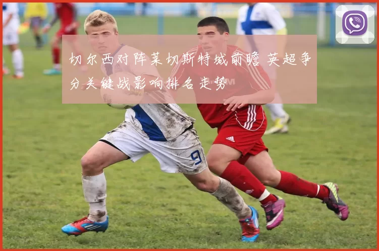 切尔西对阵莱切斯特城前瞻 英超争分关键战影响排名走势