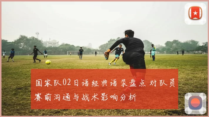 国家队02日语经典语录盘点 对队员赛前沟通与战术影响分析