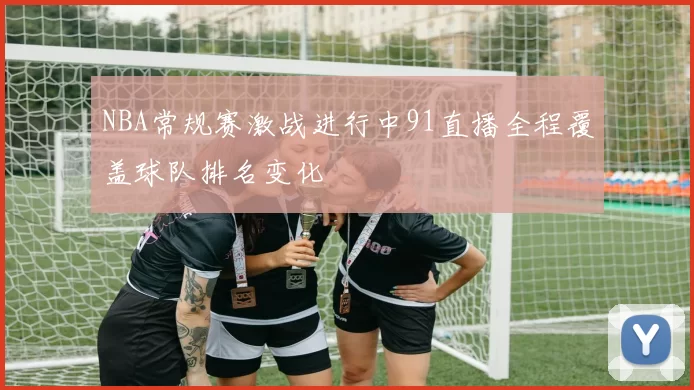 NBA常规赛激战进行中91直播全程覆盖球队排名变化