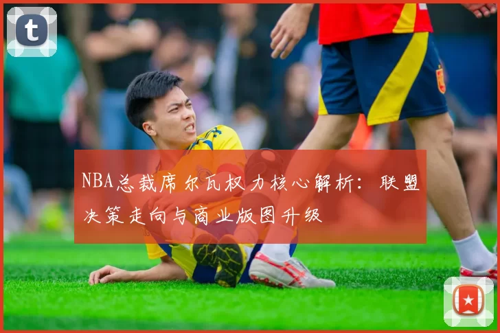 NBA总裁席尔瓦权力核心解析：联盟决策走向与商业版图升级