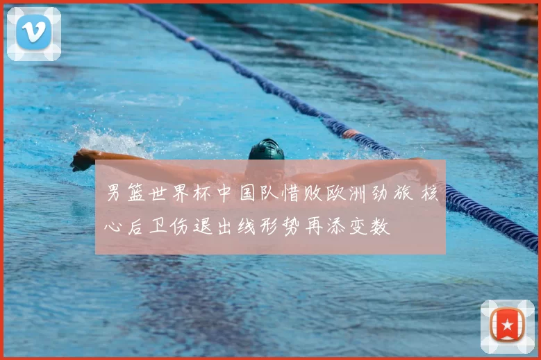 男篮世界杯中国队惜败欧洲劲旅 核心后卫伤退出线形势再添变数