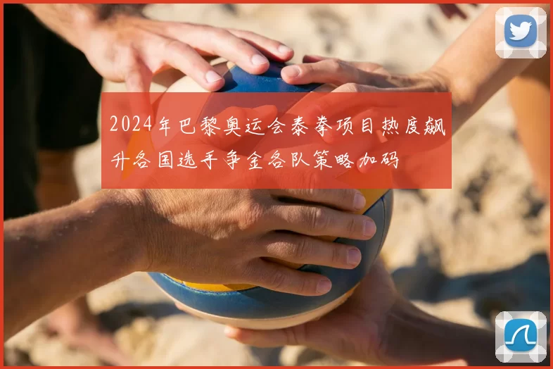 2024年巴黎奥运会泰拳项目热度飙升各国选手争金各队策略加码