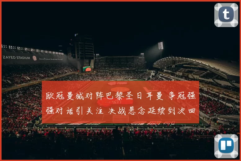 欧冠曼城对阵巴黎圣日耳曼 争冠强强对话引关注 决战悬念延续到次回合