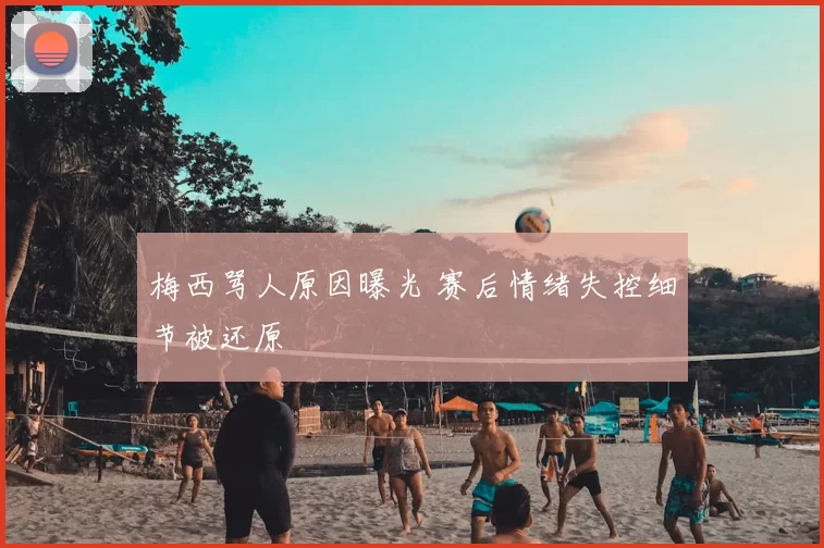 梅西骂人原因曝光 赛后情绪失控细节被还原