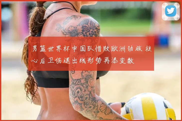 男篮世界杯中国队惜败欧洲劲旅 核心后卫伤退出线形势再添变数