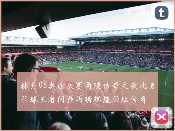 林丹08奥运决赛再现传奇之夜北京羽球王者问鼎再铸辉煌羽坛传奇