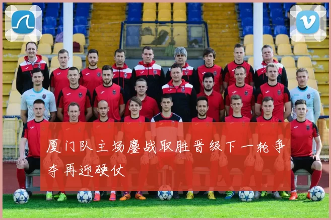 厦门队主场鏖战取胜晋级下一轮争夺再迎硬仗