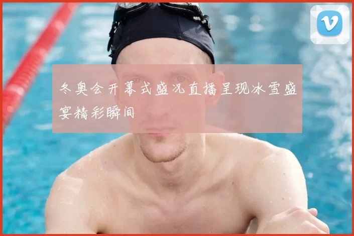 冬奥会开幕式盛况直播呈现冰雪盛宴精彩瞬间