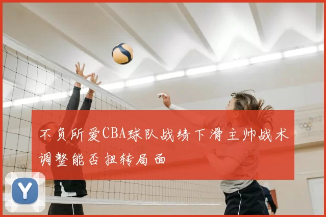 不负所爱CBA球队战绩下滑主帅战术调整能否扭转局面
