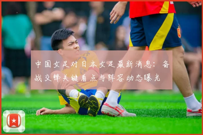 中国女足对日本女足最新消息：备战交锋关键看点与阵容动态曝光