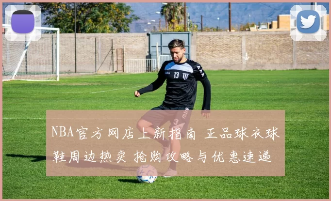NBA官方网店上新指南 正品球衣球鞋周边热卖 抢购攻略与优惠速递