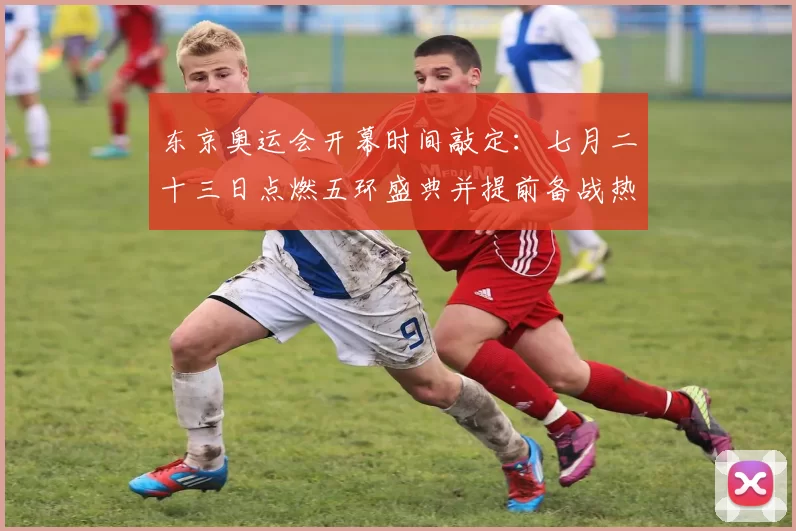 东京奥运会开幕时间敲定：七月二十三日点燃五环盛典并提前备战热潮