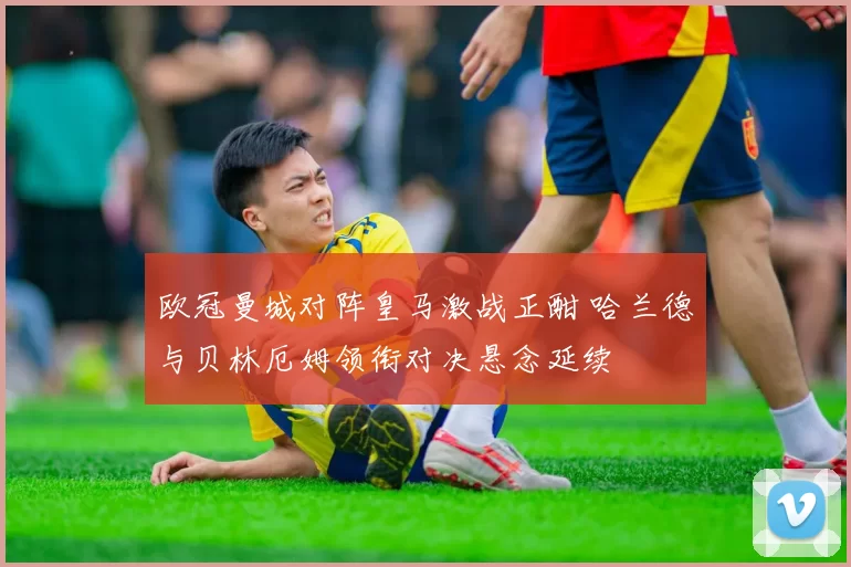 欧冠曼城对阵皇马激战正酣 哈兰德与贝林厄姆领衔对决悬念延续