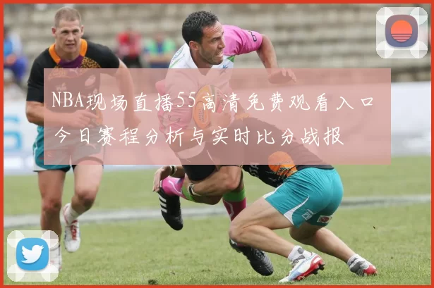 NBA现场直播55高清免费观看入口 今日赛程分析与实时比分战报