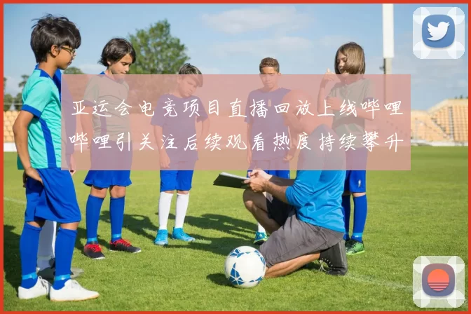 亚运会电竞项目直播回放上线哔哩哔哩引关注后续观看热度持续攀升