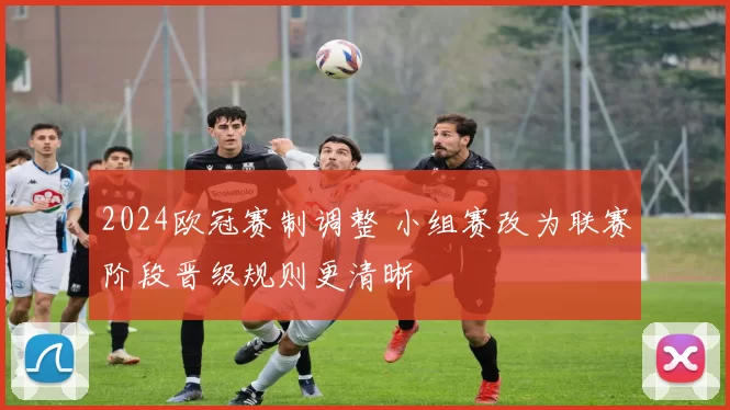 2024欧冠赛制调整 小组赛改为联赛阶段晋级规则更清晰