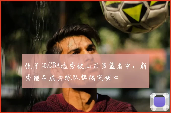 张子涵CBA选秀被山东男篮看中，新秀能否成为球队锋线突破口