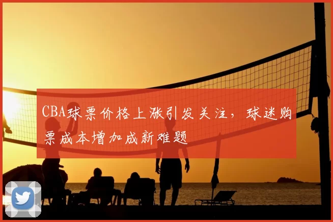 CBA球票价格上涨引发关注,球迷购票成本增加成新难题