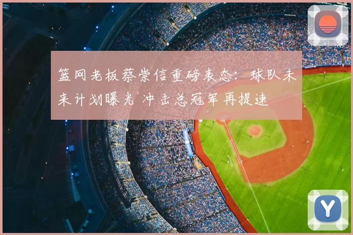 篮网老板蔡崇信重磅表态：球队未来计划曝光 冲击总冠军再提速