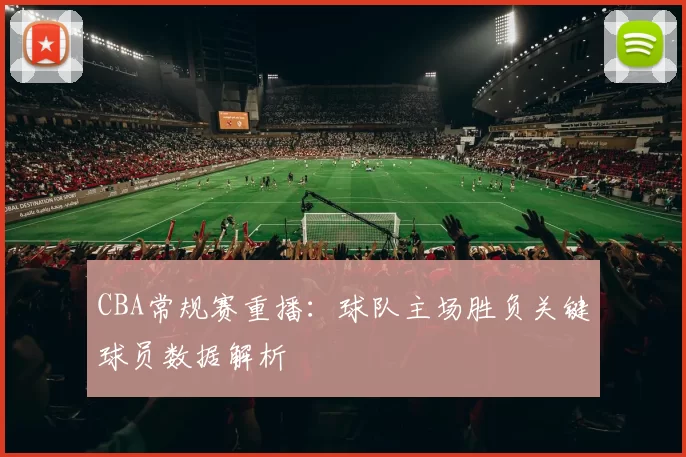 CBA常规赛重播:球队主场胜负关键球员数据解析