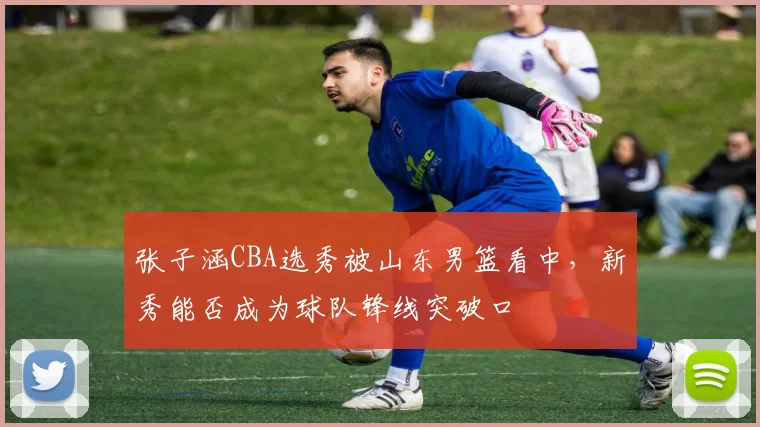 张子涵CBA选秀被山东男篮看中，新秀能否成为球队锋线突破口