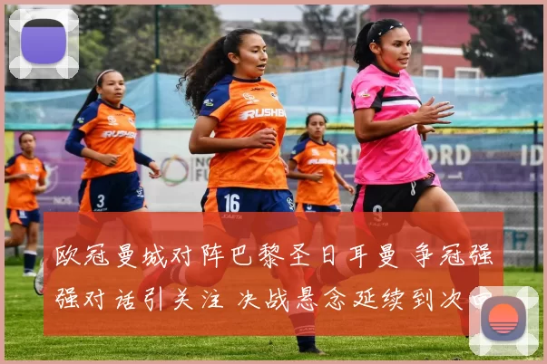 欧冠曼城对阵巴黎圣日耳曼 争冠强强对话引关注 决战悬念延续到次回合