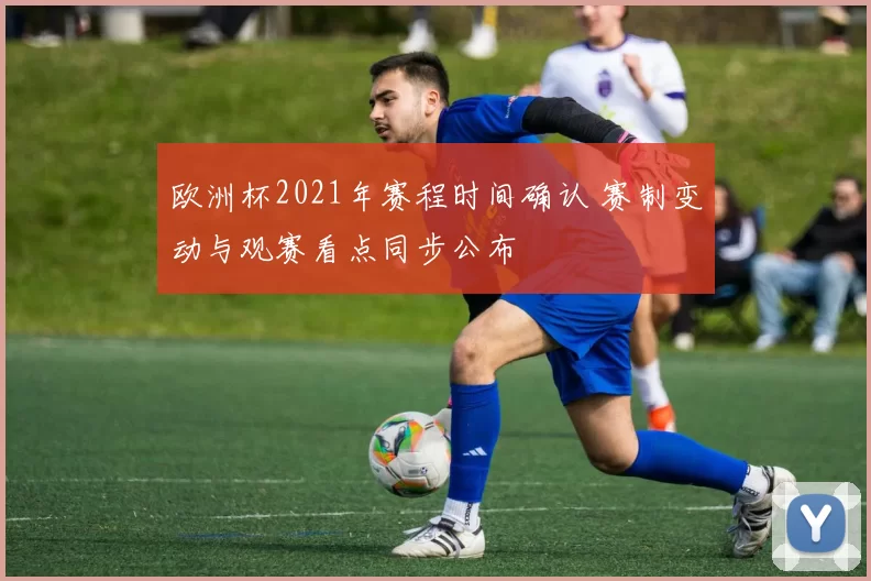 欧洲杯2021年赛程时间确认 赛制变动与观赛看点同步公布