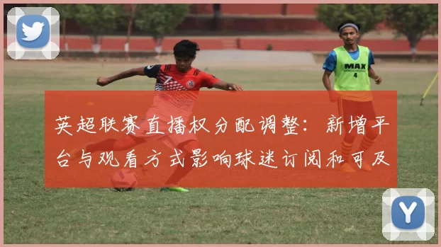 英超联赛直播权分配调整：新增平台与观看方式影响球迷订阅和可及性