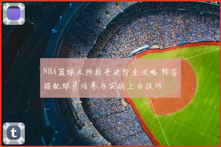 NBA篮球大师新手进阶全攻略 阵容搭配球员培养与实战上分技巧